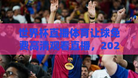 世界杯直播体育让球免费高清观看直播,2026年球迷必看的观赛避坑指南与实战技巧