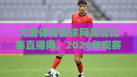大发体育买球网高清比赛直播网,2026年观赛新体验! 大发体育买球网高清比赛直播网,2026年观赛新体验!