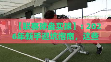 【联赛球盘买球】: 2026年新手避坑指南,这些套路你可得留神