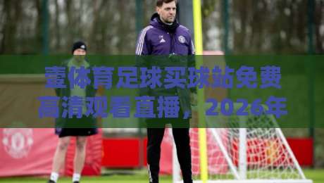 壹体育足球买球站免费高清观看直播，2026年球迷必备指南！