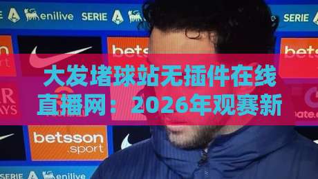 大发堵球站无插件在线直播网：2026年观赛新选择，真能告别卡顿与插件烦恼吗？