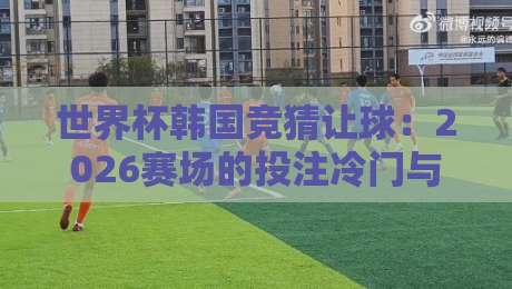 世界杯韩国竞猜让球:2026赛场的投注冷门与避坑指南