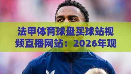 法甲体育球盘买球站视频直播网站:2026年观赛避坑指南,你找对地方了吗? 法甲体育球盘买球站视频直播网站:2026年观赛避坑指南,你找对地方了吗?