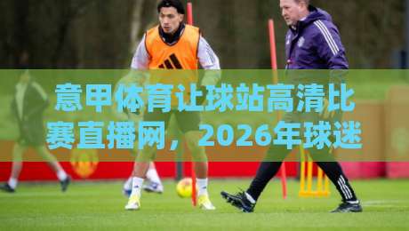 意甲体育让球站高清比赛直播网,2026年球迷观赛新姿势你掌握了吗? 意甲体育让球站高清比赛直播网,2026年球迷观赛新姿势你掌握了吗?