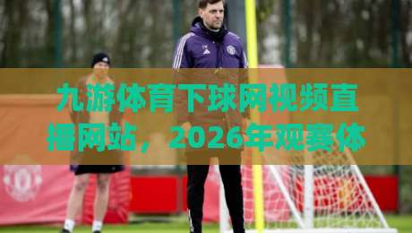 九游体育下球网视频直播网站，2026年观赛体验到底升级在哪？(实测分享)