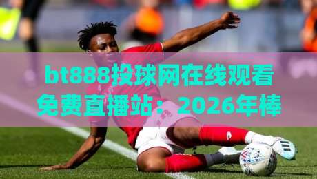 bt888投球网在线观看免费直播站：2026年棒球观赛新姿势，你get了吗？
