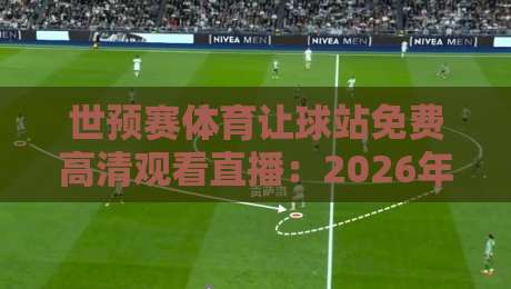 世预赛体育让球站免费高清观看直播：2026年观赛避坑指南与真实体验