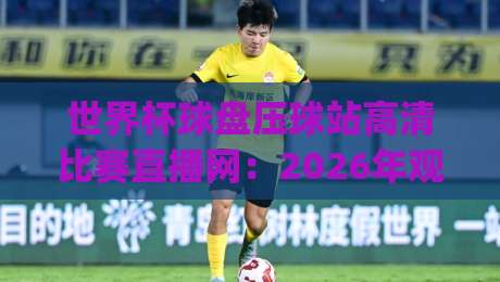 世界杯球盘压球站高清比赛直播网：2026年观赛体验升级，球迷该怎么选？(附避坑指南)