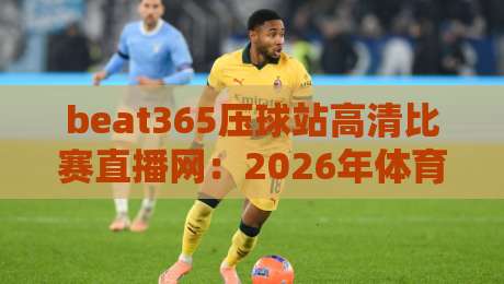 beat365压球站高清比赛直播网：2026年体育迷的观赛新选择？实测体验与避坑指南