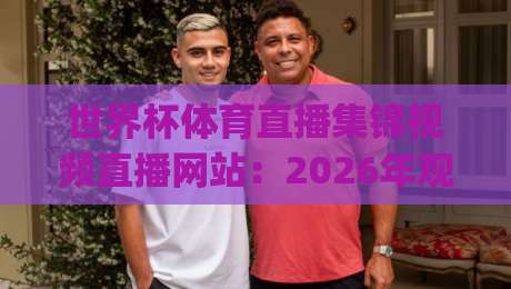 世界杯体育直播集锦视频直播网站:2026年观赛新姿势,你get了吗?(附避坑指南) 世界杯体育直播集锦视频直播网站:2026年观赛新姿势,你get了吗?(附避坑指南)