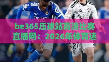 be365压球站高清比赛直播网：2026年体育迷的观赛新选择，画质与流畅度实测
