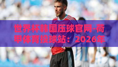 世界杯韩国压球官网-荷甲体育投球站:2026年球迷必看的投球指南
