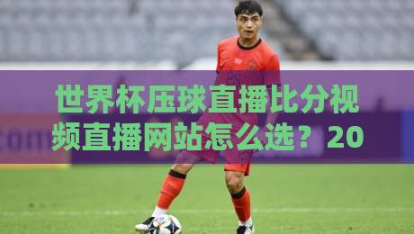 世界杯压球直播比分视频直播网站怎么选？2026年球迷实测避坑指南与观赛体验全解析
