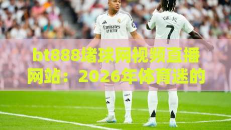 bt888堵球网视频直播网站：2026年体育迷的观赛新选择？实测体验与避坑指南
