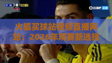 火狐买球站视频直播网站：2026年观赛新选择还是隐藏陷阱？实测体验全记录