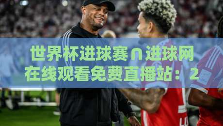 世界杯进球赛∩进球网在线观看免费直播站：2026年观赛避坑指南与实战体验