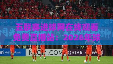 五联赛进球网在线观看免费直播站:2026年球迷观赛避坑指南与实用选择 五联赛进球网在线观看免费直播站:2026年球迷观赛避坑指南与实用选择