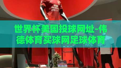世界杯美国投球网址-伟德体育买球网足球体育!【世界杯美国投球网址】2026年球迷必看指南 世界杯美国投球网址-伟德体育买球网足球体育!【世界杯美国投球网址】2026年球迷必看指南