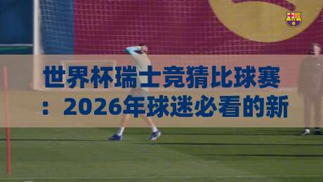 世界杯瑞士竞猜比球赛:2026年球迷必看的新玩法与避坑指南