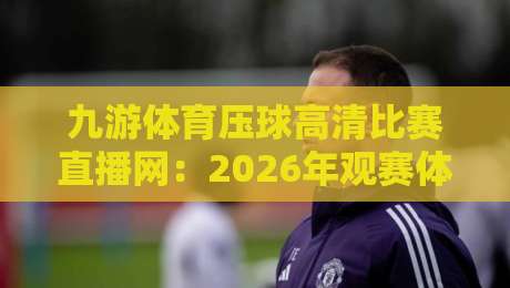 九游体育压球高清比赛直播网：2026年观赛体验升级，压球直播到底好在哪？