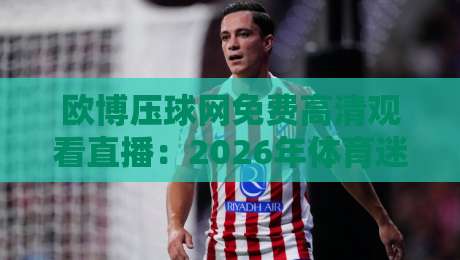 欧博压球网免费高清观看直播:2026年体育迷的观赛新选择,真能白嫖吗? 欧博压球网免费高清观看直播:2026年体育迷的观赛新选择,真能白嫖吗?