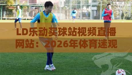 LD乐动买球站视频直播网站:2026年体育迷观赛新选择?实测体验与避坑指南 LD乐动买球站视频直播网站:2026年体育迷观赛新选择?实测体验与避坑指南