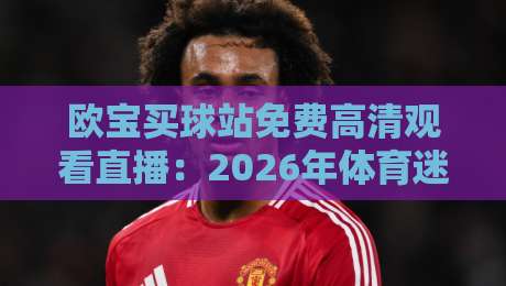 欧宝买球站免费高清观看直播：2026年体育迷的新选择，真能白嫖高清信号吗？