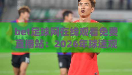 bet足球网在线观看免费直播站:2026年球迷观赛新选择,这些细节你留意了吗? bet足球网在线观看免费直播站:2026年球迷观赛新选择,这些细节你留意了吗?