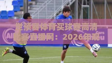 世预赛体育买球赛高清比赛直播网：2026年观赛避坑指南，画质与体验怎么选？