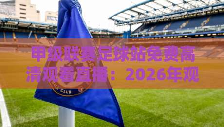 甲级联赛足球站免费高清观看直播：2026年观赛避坑指南与真香体验