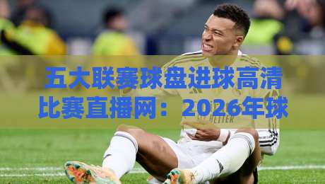 五大联赛球盘进球高清比赛直播网:2026年球迷观赛避坑指南与实战体验 五大联赛球盘进球高清比赛直播网:2026年球迷观赛避坑指南与实战体验