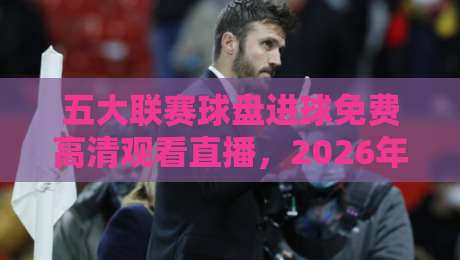 五大联赛球盘进球免费高清观看直播,2026年球迷最关心的5个真相 五大联赛球盘进球免费高清观看直播,2026年球迷最关心的5个真相