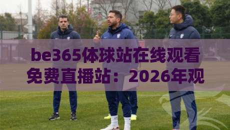 be365体球站在线观看免费直播站：2026年观赛避坑指南，球迷到底该怎么选？