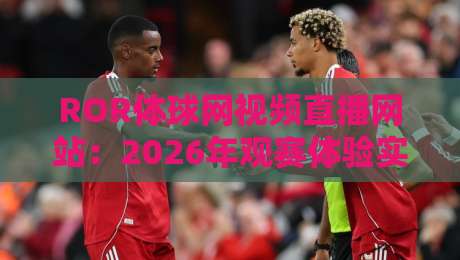 ROR体球网视频直播网站：2026年观赛体验实测，它凭什么留住球迷？