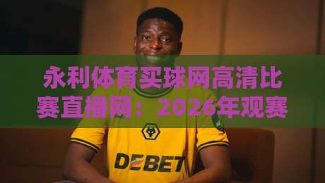 永利体育买球网高清比赛直播网：2026年观赛体验的真相与选择
