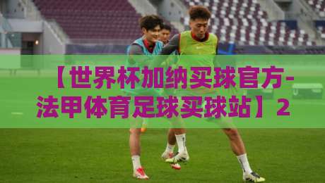 【世界杯加纳买球官方-法甲体育足球买球站】2026年加纳球迷必看:如何安全参与官方投注? 【世界杯加纳买球官方-法甲体育足球买球站】2026年加纳球迷必看:如何安全参与官方投注?