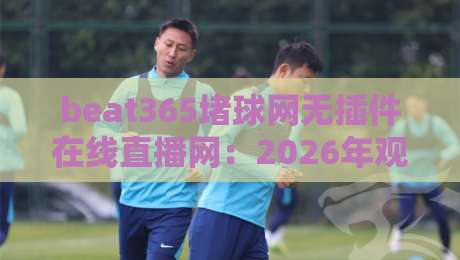 beat365堵球网无插件在线直播网：2026年观赛体验实测，真能告别卡顿吗？