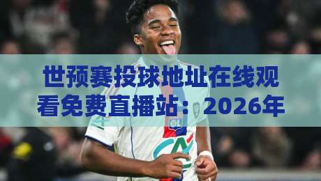 世预赛投球地址在线观看免费直播站：2026年观赛避坑指南，老球迷都这么找信号