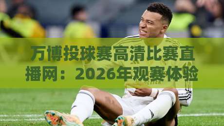 万博投球赛高清比赛直播网：2026年观赛体验全面升级，投球赛事迷必看指南