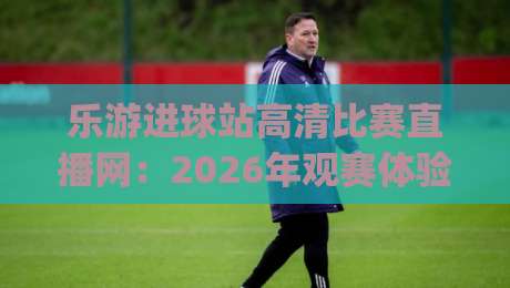 乐游进球站高清比赛直播网:2026年观赛体验升级,球迷到底该怎么选?(实测分享)