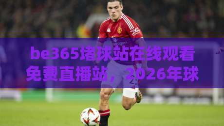 be365堵球站在线观看免费直播站,2026年球迷观赛避坑指南:这5个细节别忽略 be365堵球站在线观看免费直播站,2026年球迷观赛避坑指南:这5个细节别忽略