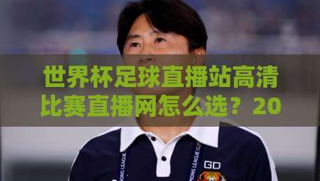 世界杯足球直播站高清比赛直播网怎么选？2026年观赛避坑指南与画质实测思路