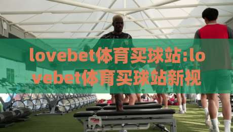 lovebet体育买球站:lovebet体育买球站新视角|lovebet体育买球站体验手记与移动端那些事|最大权威网页比球站无需注册观看解说让球盘高清技巧 lovebet体育买球站:lovebet体育买球站新视角|lovebet体育买球站体验手记与移动端那些事|最大权威网页比球站无需注册观看解说让球盘高清技巧