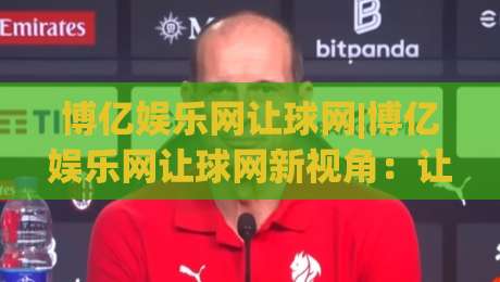 博亿娱乐网让球网|博亿娱乐网让球网新视角:让球网(博亿娱乐网)数据逻辑与场景化预判|最全手机信誉压球站单双盘独赢波胆盘大球分析走地 博亿娱乐网让球网|博亿娱乐网让球网新视角:让球网(博亿娱乐网)数据逻辑与场景化预判|最全手机信誉压球站单双盘独赢波胆盘大球分析走地