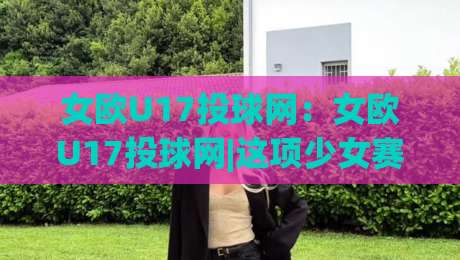 女欧U17投球网：女欧U17投球网|这项少女赛事如何让投球网成为青训焦点？【女欧U17投球网】|最全手机信誉体育网英文解说反波胆链接受让视频半全场