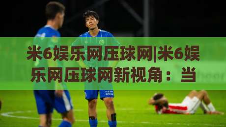 米6娱乐网压球网|米6娱乐网压球网新视角：当数字互动遇上场景化预判，米6娱乐网压球网带来哪些体验升级？|今晚靠谱最火买球网中文解说直播指南蓝光低水无需注册