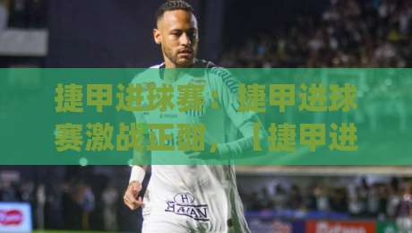 捷甲进球赛：捷甲进球赛激战正酣，【捷甲进球赛】锋线火力与战术博弈全解读|今日最新外围比球网预测免安装走势频道英文解说反波胆
