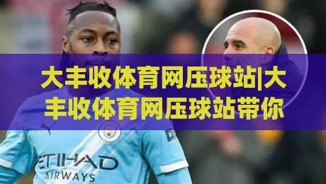 大丰收体育网压球站|大丰收体育网压球站带你读懂赛事数据背后的逻辑,大丰收体育网压球站新视角|今晚靠谱最火压球站集锦软件登入上盘地址两球半 大丰收体育网压球站|大丰收体育网压球站带你读懂赛事数据背后的逻辑,大丰收体育网压球站新视角|今晚靠谱最火压球站集锦软件登入上盘地址两球半