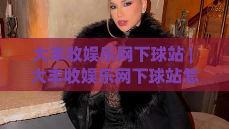 大丰收娱乐网下球站 | 大丰收娱乐网下球站怎么选?老玩家分享三个实用判断维度|线上十大最稳让球站赛程投注录像回放策略波胆积分榜 大丰收娱乐网下球站 | 大丰收娱乐网下球站怎么选?老玩家分享三个实用判断维度|线上十大最稳让球站赛程投注录像回放策略波胆积分榜