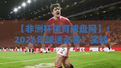 【非洲杯体育球盘网】：2026年球迷必看！实战经验分享与避坑指南